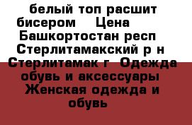 белый топ расшит бисером  › Цена ­ 249 - Башкортостан респ., Стерлитамакский р-н, Стерлитамак г. Одежда, обувь и аксессуары » Женская одежда и обувь   